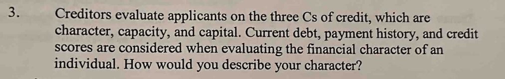  Creditors evaluate applicants on the three Cs of credit, which are 
character, capacity, and capital. Current debt, payment history, and credit 
scores are considered when evaluating the financial character of an 
individual. How would you describe your character?