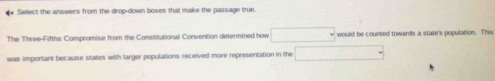 Select the answers from the drop-down boxes that make the passage true. 
The Three-Fifths Compromise from the Constitutional Convention determined how ∴ △ ADFBC) would be counted towards a state's population. This 
was important because states with larger populations received more representation in the □ 