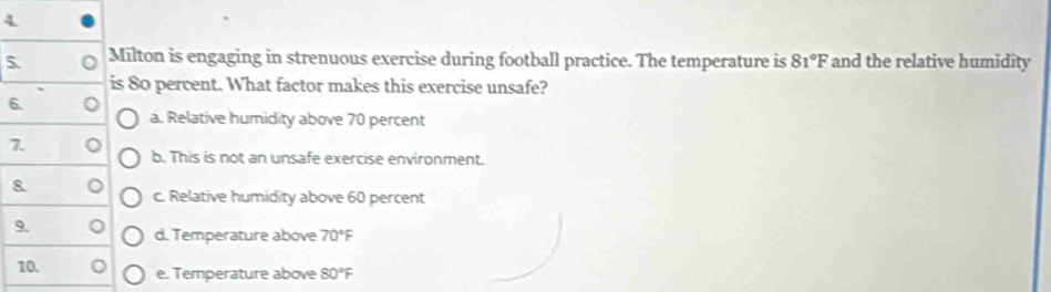 4
5 Milton is engaging in strenuous exercise during football practice. The temperature is 81°F and the relative humidity
is 80 percent. What factor makes this exercise unsafe?
6. 。 a. Relative humidity above 70 percent
7. 。 b. This is not an unsafe exercise environment.
8. 。 c. Relative humidity above 60 percent
9 。 d. Temperature above 70°F
10. e. Temperature above 80°F