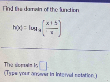 Find the domain of the function.
h(x)=log _9( (x+5)/x )
The domain is □. 
(Type your answer in interval notation.)