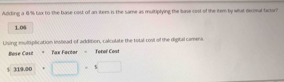 Adding a 6 % tax to the base cost of an item is the same as multiplying the base cost of the item by what decimal factor?
1.06
Using multiplication instead of addition, calculate the total cost of the digital camera. 
Base Cost * Tax Factor = Total Cost
319.00* □ =$□