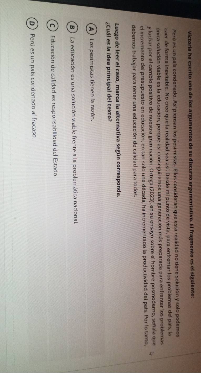 Victoria ha escrito uno de los argumentos de su discurso argumentativo. El fragmento es el siguiente:
Perú es un país condenado. Así piensan los pesimistas. Ellos consideran que esta realidad no tiene solución y solo podemos
caer de forma inevitable. No creo que la realidad sea así. Desde mi punto de vista, para enfrentar los problemas del país, la
única solución viable es la educación, porque así conseguiremos una generación más preparada para enfrentar los problemas
y luchar por el cambio positivo de nuestra gran nación. Ortega (2023), en su ensayo sobre el hombre posmoderno, señala que
el incremento del presupuesto en educación, en tan solo una década, ha incrementado la productividad del país. Por lo tanto,
debemos trabajar para tener una educación de calidad para todos.
Luego de leer el caso, marca la alternativa según corresponda.
¿Cuál es la idea principal del texto?
A ) Los pesimistas tienen la razón.
B ) La educación es una solución viable frente a la problemática nacional.
C ) Educación de calidad es responsabilidad del Estado.
D ) Perú es un país condenado al fracaso.