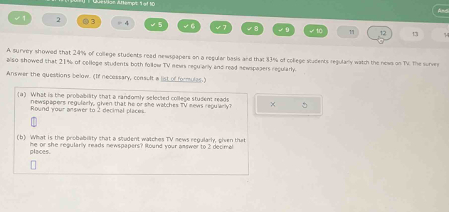 Question Attempt: 1 of 10 And 
1 2 3 4 5 6 7 8 9 10 11 12 13
A survey showed that 24% of college students read newspapers on a regular basis and that 83% of college students regularly watch the news on TV. The survey 
also showed that 21% of college students both follow TV news regularly and read newspapers regularly. 
Answer the questions below. (If necessary, consult a list of formulas.) 
(a) What is the probability that a randomly selected college student reads × 
newspapers regularly, given that he or she watches TV news regularly? 
Round your answer to 2 decimal places. 
(b) What is the probability that a student watches TV news regularly, given that 
he or she regularly reads newspapers? Round your answer to 2 decimal 
places.