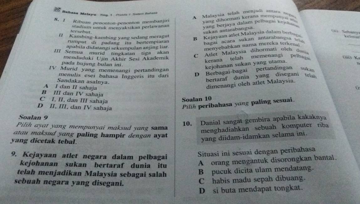 Bahasa Melayu Ting. 1. Pakas 1 Sistem Bahasa
8. I Ribuan penonton-penonton membanjiri A Malaysía telah menjadi antara negar
yang dihormati kerana mempunyai añe 
stadium untuk menyaksikan perlawanan yang berjaya dalam pelbagai kejohana
tersebut .
sukan antarabangsa.
(ii) Sebany:
B Kejayaan atlet Malaysia dalam berbag
II Kambing-kambing yang sedang meragut kelmar
_
rumput di padang itu bertempiaran
_
apabila didatangi sekumpulan anjing liar. bagai acara sukan antarabangsa telab
menyebabkan nama mereka terkenal 
III Semua murid tingkatan tiga akan
C Atlet Malaysia dihormati olch dum
menduduki Ujin Akhir Sesi Akademik (iii) K
kerana telah memenangi pelbaga
pada hujung bulan ini.
IV Murid yang memenangi pertandingan
kejohanan sukan yang utama.
n
menulis esei bahasa Inggeris itu dari D Berbagai-bagai pertandingan sukan
Sandakan asalnya.
bertaraf dunia yang disegani telah 
dimenangi oleh atlet Malaysia.
A I dan II sahaja G
B III dan IV sahaja
C I, II, dan III sahaja
Soalan 10
D II, III, dan IV sahaja
Pilih peribahasa yang paling sesuai.
Soalan 9
10. Danial sangat gembira apabila kakaknya
Pilih ayat yang mempunyai maksud yang sama
menghadiahkan sebuah komputer riba
atau maksud yang paling hampir dengan ayat 
yang dicetak tebal.
yang diidam-idamkan selama ini.
9. Kejayaan atlet negara dalam pelbagai
Situasi ini sesuai dengan peribahasa
kejohanan sukan bertaraf dunia itu A orang mengantuk disorongkan bantal.
telah menjadikan Malaysia sebagai salah B pucuk dicita ulam mendatang.
sebuah negara yang disegani.
C habis madu sepah dibuang.
D si buta mendapat tongkat.