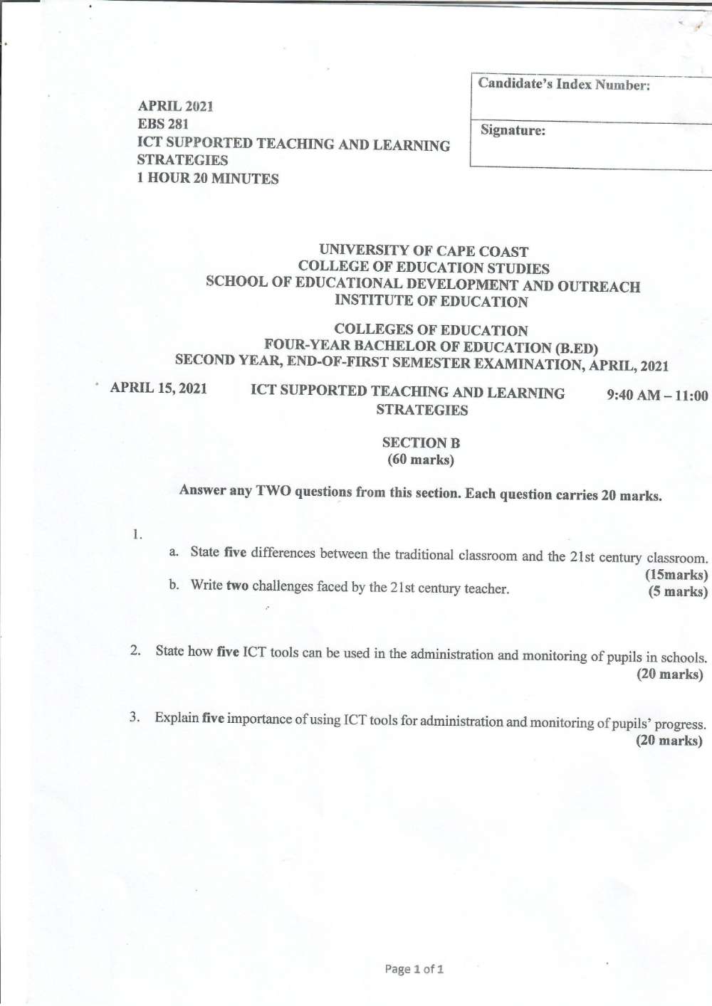 APRIL 2021 
EBS 281 
ICT SUPPORTED TEACHING AND LEARNING 
STRATEGIES
1 HOUR 20 MINUTES
UNIVERSITY OF CAPE COAST 
COLLEGE OF EDUCATION STUDIES 
SCHOOL OF EDUCATIONAL DEVELOPMENT AND OUTREACH 
INSTITUTE OF EDUCATION 
COLLEGES OF EDUCATION 
FOUR-YEAR BACHELOR OF EDUCATION (B.ED) 
SECOND YEAR, END-OF-FIRST SEMESTER EXAMINATION, APRIL, 2021 
APRIL 15, 2021 ICT SUPPORTED TEACHING AND LEARNING 9:40AM-11:00 
STRATEGIES 
SECTION B 
(60 marks) 
Answer any TWO questions from this section. Each question carries 20 marks. 
1. 
a. State five differences between the traditional classroom and the 21st century classroom. 
(15marks) 
b. Write two challenges faced by the 21st century teacher. (5 marks) 
2. State how five ICT tools can be used in the administration and monitoring of pupils in schools. 
(20 marks) 
3. Explain five importance of using ICT tools for administration and monitoring of pupils’ progress. 
(20 marks) 
Page 1 of 1