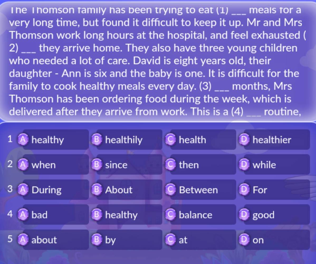 The T homson family has been trying to eat (1) _meals tor a
very long time, but found it difficult to keep it up. Mr and Mrs
Thomson work long hours at the hospital, and feel exhausted (
2)_ they arrive home. They also have three young children
who needed a lot of care. David is eight years old, their
daughter - Ann is six and the baby is one. It is diffcult for the
family to cook healthy meals every day. (3) _months, Mrs
Thomson has been ordering food during the week, which is
delivered after they arrive from work. This is a (4) _routine,
1 A healthy B healthily health healthier
2 A when B since then while
3A During B About Between D For
4 A bad B healthy balance D good
5 A about B by at on