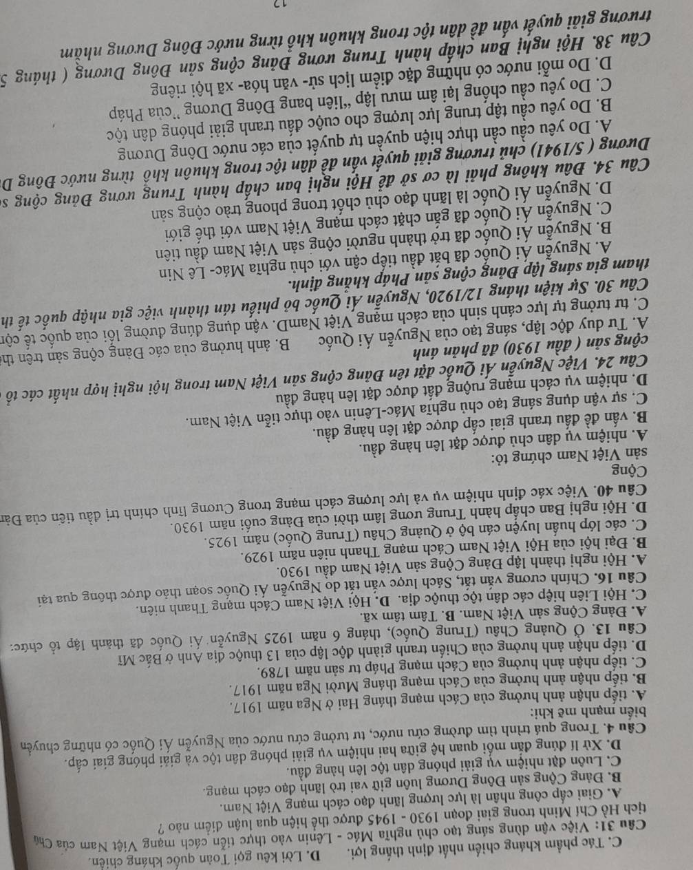 C. Tác phẩm kháng chiến nhất định thắng lợi. D. Lời kêu gọi Toàn quốc kháng chiến.
Câu 31: Việc vận dùng sáng tạo chủ nghĩa Mác - Lênin vào thực tiễn cách mạng Việt Nam của Chú
tịch Hồ Chí Minh trong giai đoạn 1930 - 1945 được thể hiện qua luận điểm nào ?
A. Giai cấp công nhân là lực lượng lãnh đạo cách mạng Việt Nam.
B. Đảng Cộng sản Đông Dương luôn giữ vai trò lãnh đạo cách mạng.
C. Luôn đặt nhiệm vụ giải phóng dân tộc lên hàng đầu.
D. Xử lí đúng đắn mối quan hệ giữa hai nhiệm vụ giải phóng dân tộc và giải phóng giai cấp.
Cầu 4. Trong quá trình tìm đường cứu nước, tư tưởng cứu nước của Nguyễn Ái Quốc có những chuyển
biến mạnh mẽ khi:
A. tiếp nhận ảnh hưởng của Cách mạng tháng Hai ở Nga năm 1917.
B. tiếp nhận ảnh hưởng của Cách mạng tháng Mười Nga năm 1917.
C. tiếp nhận ảnh hưởng của Cách mạng Pháp tư sản năm 1789.
D. tiếp nhận ảnh hưởng của Chiến tranh giành độc lập của 13 thuộc địa Anh ở Bắc Mĩ
Câu 13. Ở Quảng Châu (Trung Quốc), tháng 6 năm 1925 Nguyễn Ái Quốc đã thành lập tổ chức:
A. Đảng Cộng sản Việt Nam. B. Tâm tâm xã.
C. Hội Liên hiệp các dân tộc thuộc địa. D. Hội Việt Nam Cách mạng Thanh niên.
Câu 16. Chính cương văn tắt, Sách lược văn tắt do Nguyễn Ái Quốc soạn thảo được thông qua tại
A. Hội nghị thành lập Đảng Cộng sản Việt Nam đầu 1930.
B. Đại hội của Hội Việt Nam Cách mạng Thanh niên năm 1929.
C. các lớp huấn luyện cán bộ ở Quảng Châu (Trung Quốc) năm 1925.
D. Hội nghị Ban chấp hành Trung ương lâm thời của Đảng cuối năm 1930.
Câu 40. Việc xác định nhiệm vụ và lực lượng cách mạng trong Cương lĩnh chính trị đầu tiến của Đản
Cộng
sản Việt Nam chứng tỏ:
A. nhiệm vụ dân chủ được đặt lên hàng đầu.
B. vấn đề đấu tranh giai cấp được đặt lên hàng đầu.
C. sự vận dụng sáng tạo chủ nghĩa Mác-Lênin vào thực tiễn Việt Nam.
D. nhiệm vụ cách mạng ruộng đất được đặt lên hàng đầu
Câu 24. Việc Nguyễn Ái Quốc đặt tên Đảng cộng sản Việt Nam trong hội nghị hợp nhất các tổ
cộng sản ( đầu 1930) đã phản ánh
A. Tư duy độc lập, sáng tạo của Nguyễn Ái Quốc  B. ảnh hưởng của các Đảng cộng sản trên the
C. tư tưởng tự lực cánh sinh của cách mạng Việt NamD. vận dụng đúng đường lối của quốc tế cộn
Câu 30. Sự kiện tháng 12/1920, Nguyễn Ái Quốc bỏ phiếu tán thành việc gia nhập quốc tế th
tham gia sáng lập Đảng cộng sản Pháp khắng định.
A. Nguyễn Ái Quốc đã bắt đầu tiếp cận với chủ nghĩa Mác- Lê Nin
B. Nguyễn Ái Quốc đã trở thành người cộng sản Việt Nam đầu tiên
C. Nguyễn Ái Quốc đã gắn chặt cách mạng Việt Nam với thế giới
D. Nguyễn Ái Quốc là lãnh đạo chủ chốt trong phong trào cộng sản
Câu 34. Đâu không phải là cơ sở để Hội nghị ban chấp hành Trung ương Đảng cộng số
Dương ( 5/1941) chủ trương giải quyết vấn đề dân tộc trong khuôn khổ từng nước Đông D.
Ấ. Do yêu cầu cần thực hiện quyền tự quyết của các nước Dông Dương
B. Do yêu cầu tập trung lực lượng cho cuộc đấu tranh giải phóng dân tộc
C. Do yêu cầu chống lại âm mưu lập “liên bang Đông Dương ”của Pháp
D. Do mỗi nước có những đặc điểm lịch sử- văn hóa- xã hội riêng
Câu 38. Hội nghị Ban chấp hành Trung ương Đảng cộng sản Đông Dương ( tháng 5
trương giải quyết vấn đề dân tộc trong khuôn khổ từng nước Đông Dương nhằm
17