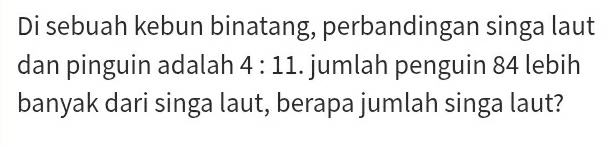 Di sebuah kebun binatang, perbandingan singa laut 
dan pinguin adalah 4:11. jumlah penguin 84 lebih 
banyak dari singa laut, berapa jumlah singa laut?