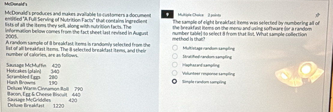 McDonald's
McDonald's produces and makes available to customers a document 9 Multiple Choice 2 points
entitled 'A Full Serving of Nutrition Facts' that contains ingredient The sample of eight breakfast items was selected by numbering all of
lists of all the items they sell, along with nutrition facts. The the breakfast items on the menu and using software (or a random
information below comes from the fact sheet last revised in August number table) to select 8 from that list. What sample collection
2005. method is that?
A random sample of 8 breakfast items is randomly selected from the
list of all breakfast items. The 8 selected breakfast items, and their Multistage random sampling
number of calories, are as follows. Stratifed random sampling
Sausage McMuffın 420 Haphazard sampling
Hotcakes (plain) 340 Volunteer response sampling
Scrambled Eggs 280 Simple random sampling
Hash Browns 190
Deluxe Warm Cinnamon Roll 790
Bacon, Egg & Cheese Biscuit 440
Sausage McGriddles 420
Deluxe Breakfast 1220