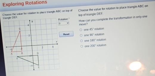 Exploring Rotations
Choose the value for rotation to place triangle ABC on top of Choose the value for rotation to place triangle ABC on
t top of triangle DEF.
tation " How can you complete the transformation in only one
move?
one 45° rotation
Reset 90° rotation
one
one 180° rotation
one 200° rotation