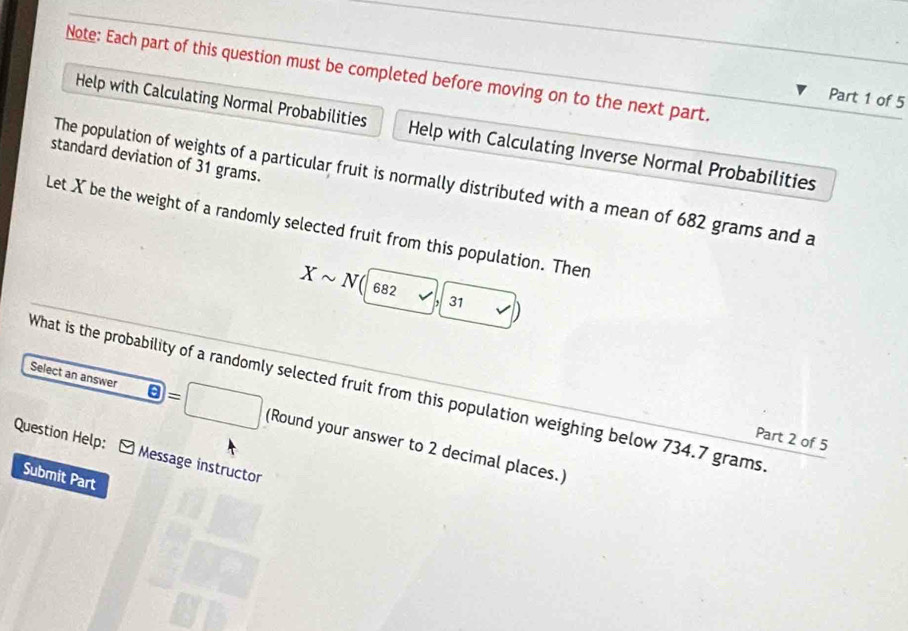 Note: Each part of this question must be completed before moving on to the next part. 
Part 1 of 5 
Help with Calculating Normal Probabilities Help with Calculating Inverse Normal Probabilities 
standard deviation of 31 grams. 
The population of weights of a particular fruit is normally distributed with a mean of 682 grams and a 
Let X be the weight of a randomly selected fruit from this population. Then
Xsim N(|682surd , 31 
What is the probability of a randomly selected fruit from this population weighing below 734.7 grams
=
Select an answer (Round your answer to 2 decimal places.) 
Part 2 of 5 
Question Help: - Message instructor 
Submit Part