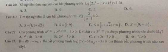 Số nghiệm thực nguyên của bất phương trình log (2x^2-11x+15)≤ 1 là
A. 3. B. 4. C. 5. D. 6.
Câu 21: Tìm tập nghiệm S của bắt phương trình: log _ 1/2  2/x-1 >2.
A. S=(1;1+sqrt(2)). B. S=(1;9). C. S=(1+sqrt(2);+∈fty ). D. S=(9;+∈fty ). 
Câu 22: Cho phương trình 4^(x^2)-2x+2^(x^2)-2x+3-3≥ 0. Khi đặt t=2^(x^2)-2x , ta được phương trình nào dưới đây?
A. t^2+8t-3≥ 0. B. 2t^2-3≥ 0. C. t^2+2t-3≥ 0. D. 4t-3≥ 0. 
Câu 23: Khi đặt t=log _3x thì bất phương trình log _3^(2(5x)-3log _sqrt(5))x-5≤ 0 trở thành bất phương trình nào sau
đây?