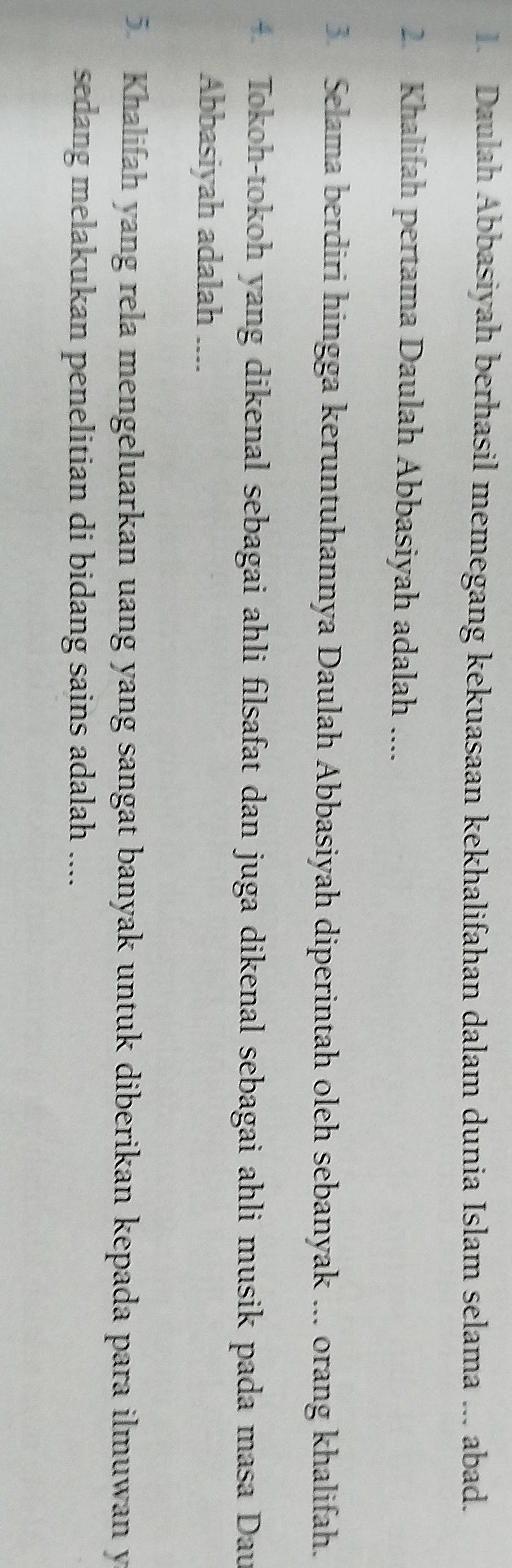 Daulah Abbasiyah berhasil memegang kekuasaan kekhalifahan dalam dunia Islam selama ... abad. 
2. Khalifah pertama Daulah Abbasiyah adalah .... 
3 Selama berdiri hingga keruntuhannya Daulah Abbasiyah diperintah oleh sebanyak ... orang khalifah. 
+ Tokoh-tokoh yang dikenal sebagai ahli filsafat dan juga dikenal sebagai ahli musik pada masa Dau 
Abbasiyah adalah .... 
5. Khalifah yang rela mengeluarkan uang yang sangat banyak untuk diberikan kepada para ilmuwan y 
sedang melakukan penelitian di bidang sains adalah ....