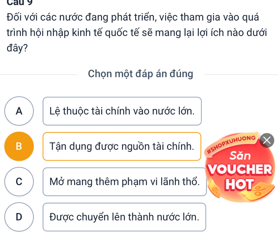 Cau 9
Đối với các nước đang phát triển, việc tham gia vào quá
trình hội nhập kinh tế quốc tế sẽ mang lại lợi ích nào dưới
đây?
Chọn một đáp án đúng
A Lệ thuộc tài chính vào nước lớn.
B Tận dụng được nguồn tài chính. #SHOPXUHUONG
Săn
VOUCHER
C Mở mang thêm phạm vi lãnh thổ. HOT
D Được chuyển lên thành nước lớn.