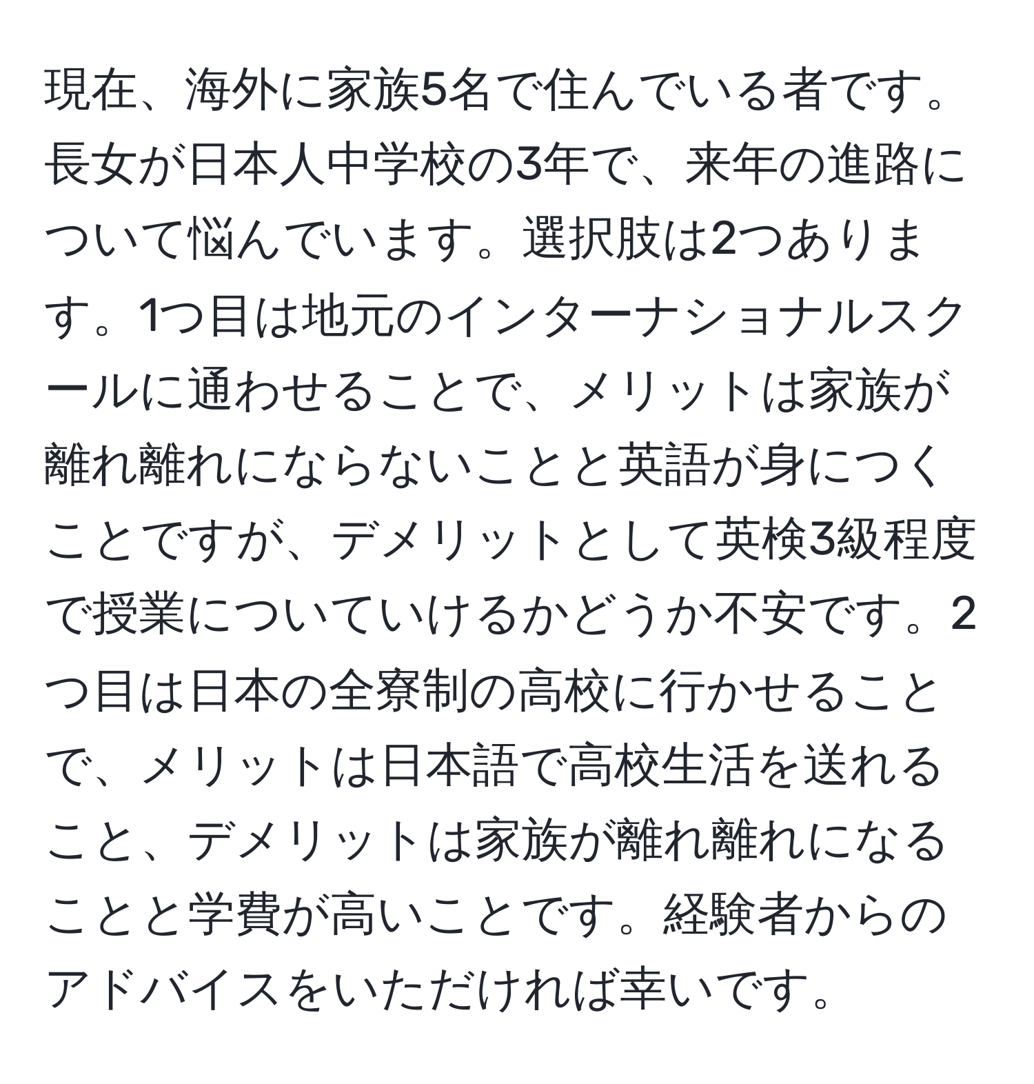 現在、海外に家族5名で住んでいる者です。長女が日本人中学校の3年で、来年の進路について悩んでいます。選択肢は2つあります。1つ目は地元のインターナショナルスクールに通わせることで、メリットは家族が離れ離れにならないことと英語が身につくことですが、デメリットとして英検3級程度で授業についていけるかどうか不安です。2つ目は日本の全寮制の高校に行かせることで、メリットは日本語で高校生活を送れること、デメリットは家族が離れ離れになることと学費が高いことです。経験者からのアドバイスをいただければ幸いです。