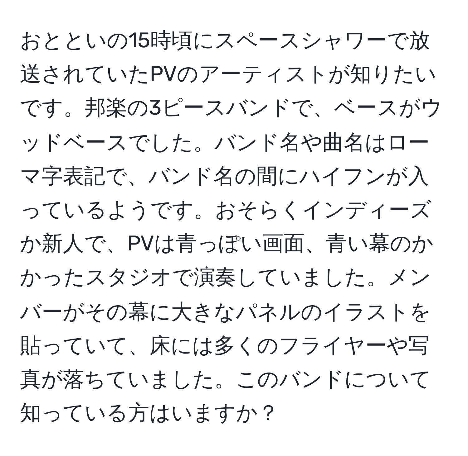 おとといの15時頃にスペースシャワーで放送されていたPVのアーティストが知りたいです。邦楽の3ピースバンドで、ベースがウッドベースでした。バンド名や曲名はローマ字表記で、バンド名の間にハイフンが入っているようです。おそらくインディーズか新人で、PVは青っぽい画面、青い幕のかかったスタジオで演奏していました。メンバーがその幕に大きなパネルのイラストを貼っていて、床には多くのフライヤーや写真が落ちていました。このバンドについて知っている方はいますか？