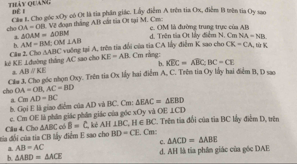 thảy Quảng
ĐÈ 1
Câu 1. Cho góc xOy có Ot là tia phân giác. Lấy điểm A trên tia Ox, điểm B trên tia Oy sao
cho OA=OB. Vẽ đoạn thẳng AB cắt tia Ot tại M. Cm :
c. OM là đường trung trực của AB
a. △ OAM=△ OBM d. Trên tia Ot lấy điểm N. Cm NA=NB.
b. AM=BM; OM⊥ AB
Câu 2. Cho △ ABC vuông tại A, trên tia đối của tia CA lấy điểm K sao cho CK=CA , từ K
kẻ KE ⊥đường thẳng AC sao cho KE=AB. Cm rằng:
b. widehat KEC=widehat ABC; BC=CE
a. ABparallel KE
Câu 3. Cho góc nhọn Oxy. Trên tia Ox lấy hai điểm A, C. Trên tia Oy lấy hai điểm B, D sao
cho OA=OB, AC=BD
a. CmAD=BC
b. Gọi E là giao điểm của AD và BC. Cm: △ EAC=△ EBD
c. Cm OE là phân giác phân giác của góc xOy và OE⊥ CD
Câu 4. Cho △ ABC có widehat B=widehat C, , kẻ AH⊥ BC, H∈ BC 2. Trên tia đối của tia BC lấy điểm D, trên
tia đối của tia CB lấy điểm E sao cho BD=CE. Cm:
c. △ ACD=△ ABE
a. AB=AC
b. △ ABD=△ ACE d. AH là tia phân giác của góc DAE