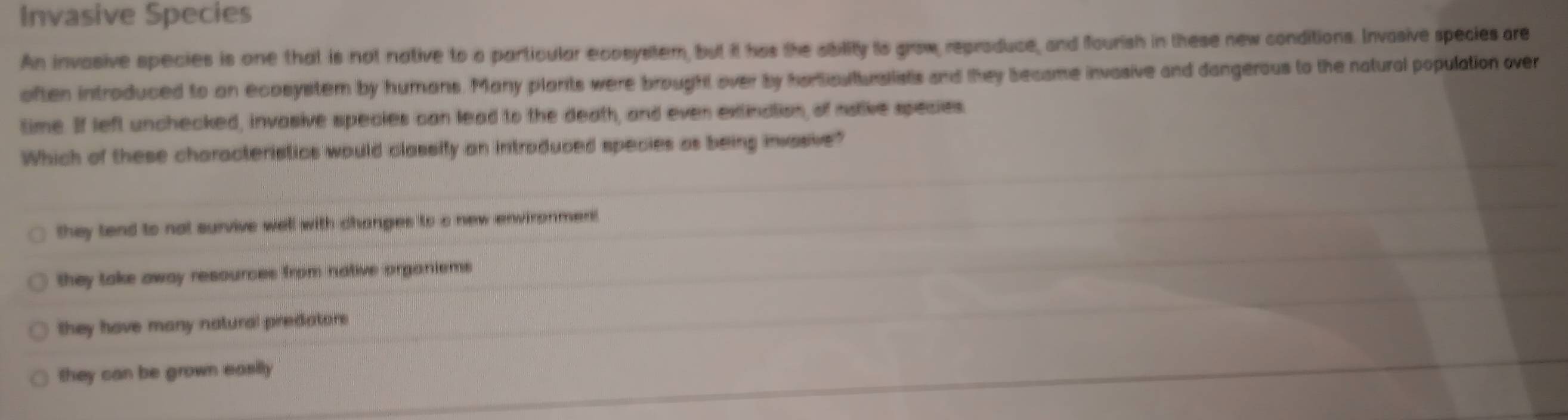 Invasive Species
An invasive species is one that is not native to a particular ecosystem, but it has the ability is grow, reproduce, and fourish in these new conditions. Invasive species are
often introduced to an ecosystem by humans. Many plants were brought over by harticulturallists and they became invasive and dangerous to the natural population over
time. If left unchecked, invasive species can lead to the death, and even extindtion, of nstive species.
Which of these characteristics would classify an introduced species as being invasive?
they tend to not survive well with changes to a new environment
they take away resources from native organiems
they have many natural predators.
they can be grown easily