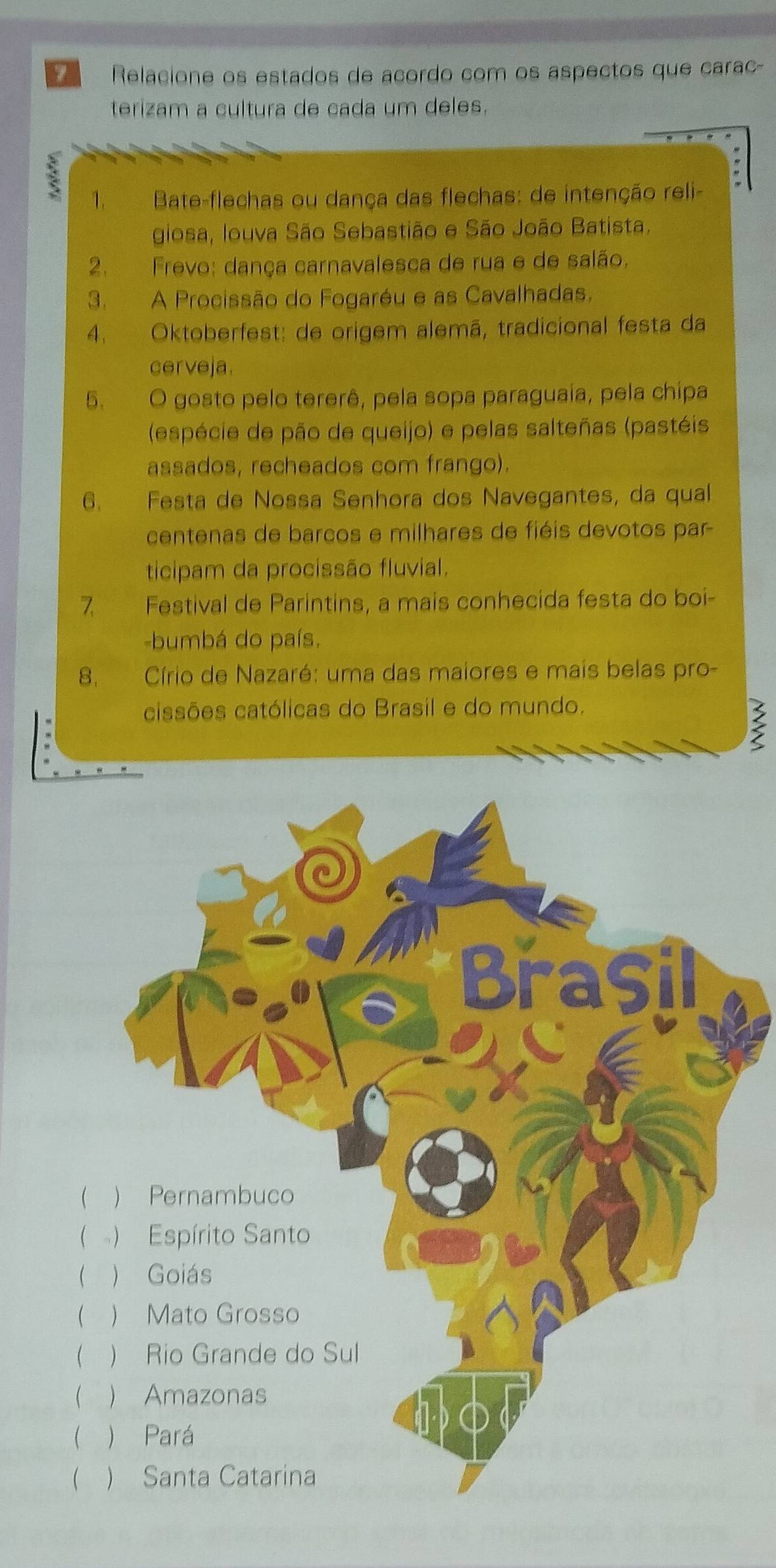 Relacione os estados de acordo com os aspectos que carac- 
terizam a cultura de cada um deles. 
: 
1. Bate-flechas ou dança das flechas: de intenção reli- 
giosa, Iouva São Sebastião e São João Batista. 
2. Frevo: dança carnavalesca de rua e de salão. 
3. A Procissão do Fogaréu e as Cavalhadas. 
4. Oktoberfest: de origem alemã, tradicional festa da 
cerveja. 
5. O gosto pelo tererê, pela sopa paraguaia, pela chipa 
(espécie de pão de queijo) e pelas salteñas (pastéis 
assados, recheados com frango). 
6. Festa de Nossa Senhora dos Navegantes, da qual 
centenas de barcos e milhares de fiéis devotos par 
ticipam da procissão fluvial. 
7. Festival de Parintins, a mais conhecida festa do boi- 
-bumbá do país. 
8. Círio de Nazaré: uma das maiores e mais belas pro- 
cissões católicas do Brasil e do mundo. 
ξ 
 
( 
 
 
 
 
