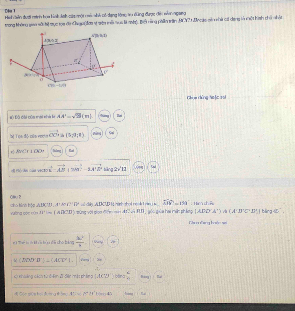 Hình bên dưới minh họa hình ảnh của một mái nhà có dạng lãng trụ đứng được đặt nằm ngang
trong không gian với hệ trục tọa độ Ozyz(đơn vị trên mỗi trục là mét). Biết rằng phần trần BCC / B/ của căn nhà có dạng là một hình chữ nhật.
Chọn đúng hoặc sai
a) Độ dài của mái nhà là AA'=sqrt(29)(m). Đứng Sai
b) Toadi )  của vecto vector CCI là (5;0;0). Đủng Sai
c) B ICI⊥ OOI. Đủng Sai
đ) Độ dài của vecto vector u=vector AB+2vector BC-3vector A'B' băng 2sqrt(13). Đứng Sai
Câu 2
Cho hình hộp ABCD、 A'B'C'D' có đảy ABCD là hình thoi cạnh băng đ, widehat ABC=120°. Hình chiếu
vuông góc của D' lèn (ABCD) trùng với giao điểm của AC và BD, góc giữa hai mặt phẳng (ADD'A') và (A'B'C'D'_∠ ) bǎng 45
Chọn đúng hoặc sai
a) Thế tích khối hộp đã cho bằng  3a^2/8 . Đảng Sai
b) (BDD'B')⊥ (ACD'). Đứng Sai
c) Khoảng cách từ điểm B đến mặt phẳng (ACD') bēng  a/2 . Đùng Sai
đ) Góc giữa hai đường thắng AC và B'D' băng 45 , Đứng Sai