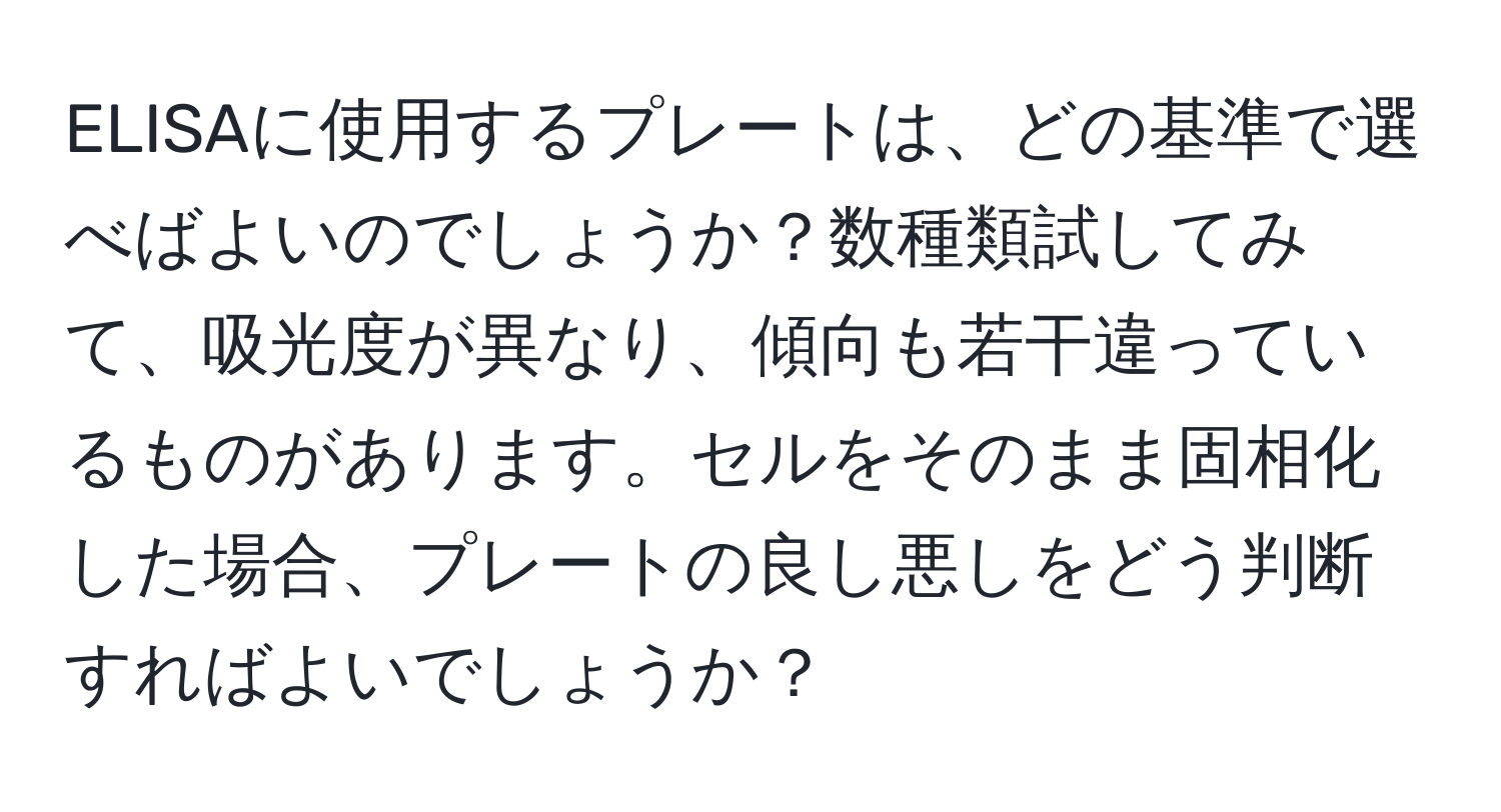 ELISAに使用するプレートは、どの基準で選べばよいのでしょうか？数種類試してみて、吸光度が異なり、傾向も若干違っているものがあります。セルをそのまま固相化した場合、プレートの良し悪しをどう判断すればよいでしょうか？