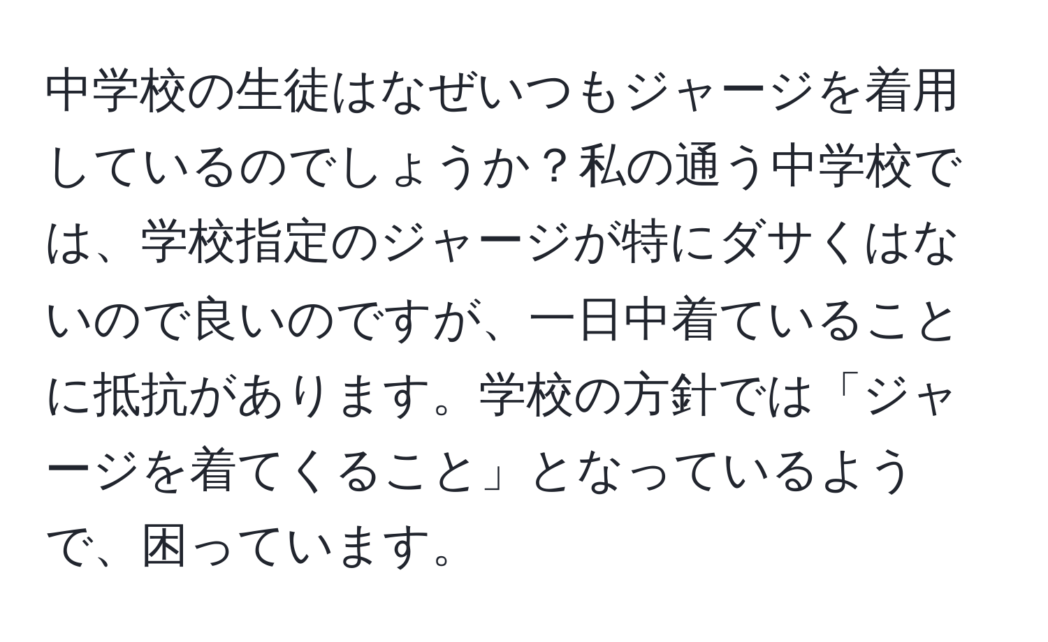 中学校の生徒はなぜいつもジャージを着用しているのでしょうか？私の通う中学校では、学校指定のジャージが特にダサくはないので良いのですが、一日中着ていることに抵抗があります。学校の方針では「ジャージを着てくること」となっているようで、困っています。