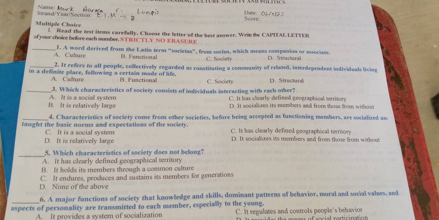 NDING CULTURE SOCIETY XND POLITCS
Name:
Strand/Year/Section: Date:
Score:
Multiple Choice
I. Read the test items carefully. Choose the letter of the best answer. Write the CAPITAL LETTER
of your choice before each number. STRICTLY NO ERASURE
_1. A word derived from the Latin term “societas”, from socius, which means companion or associate.
A. Culture B. Functional D. Structural
C. Society
_2. It refers to all people, collectively regarded as constituting a community of related, interdependent individuals living
in a definite place, following a certain mode of life.
A. Culture B. Functional C. Society D. Structural
_3. Which characteristics of society consists of individuals interacting with rach other?
A. It is a social system C. It has clearly defined geographical territory
B. It is relatively large D. It socializes its members and from those from without
_4. Characteristics of society come from other societies, before being accepted as functioning members, are socialized and
taught the basic norms and expectations of the society.
C. It is a social system
C. It has clearly defined geographical territory
D. It is relatively large
D. It socializes its members and from those from without
_5. Which characteristics of society does not belong?
A. It has clearly defined geographical territory
B. It holds its members through a common culture
C. It endures, produces and sustains its members for generations
D. None of the above
_
6. A major functions of society that knowledge and skills, dominant patterns of behavior, moral and social values, and
aspects of personality are transmitted to each member, especially to the young.
A. It provides a system of socialization C. It regulates and controls people’s behavior
the e ans of social participation .