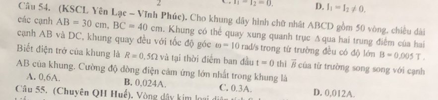 2
T_1-T_2=0. D. I_1=I_2!= 0. 
Câu 54. (KSCL Yên Lạc - Vĩnh Phúc). Cho khung dây hình chữ nhật ABCD gồm 50 vòng, chiều dài
các cạnh AB=30cm, BC=40cm. Khung có thể quay xung quanh trục Δqua hai trung điểm của hai
cạnh AB và DC, khung quay đều với tốc độ góc omega =10 rad/s trong từ trường đều có độ lớn B=0.005T. 
Biết điện trở của khung là R=0,5Omega và tại thời điểm ban đầu t=0 thì overline B của từ trường song song với cạnh
AB của khung. Cường độ dòng điện cảm ứng lớn nhất trong khung là
A. 0,6A. B. 0,024A. C. 0.3A. D. 0,012A.
Câu 55. (Chuyên QH Huế). Vòng dây kim loại d