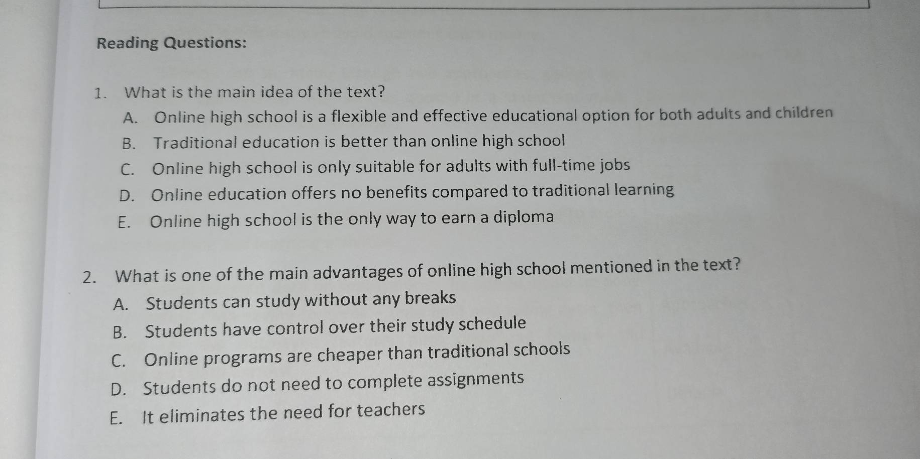 Reading Questions:
1. What is the main idea of the text?
A. Online high school is a flexible and effective educational option for both adults and children
B. Traditional education is better than online high school
C. Online high school is only suitable for adults with full-time jobs
D. Online education offers no benefits compared to traditional learning
E. Online high school is the only way to earn a diploma
2. What is one of the main advantages of online high school mentioned in the text?
A. Students can study without any breaks
B. Students have control over their study schedule
C. Online programs are cheaper than traditional schools
D. Students do not need to complete assignments
E. It eliminates the need for teachers