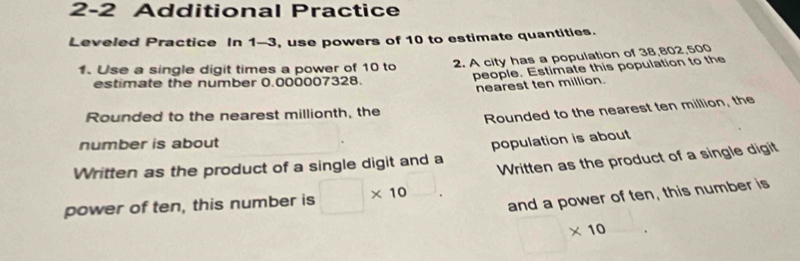 2-2 Additional Practice 
Leveled Practice In 1-3, use powers of 10 to estimate quantities. 
1. Use a single digit times a power of 10 to 2. A city has a population of 38,802,500
estimate the number 0.000007328. 
people. Estimate this population to the 
nearest ten million. 
Rounded to the nearest millionth, the 
Rounded to the nearest ten million, the 
number is about 
Written as the product of a single digit and a population is about 
power of ten, this number is □ * 10 Written as the product of a single digit 
and a power of ten, this number is 
□  * 10