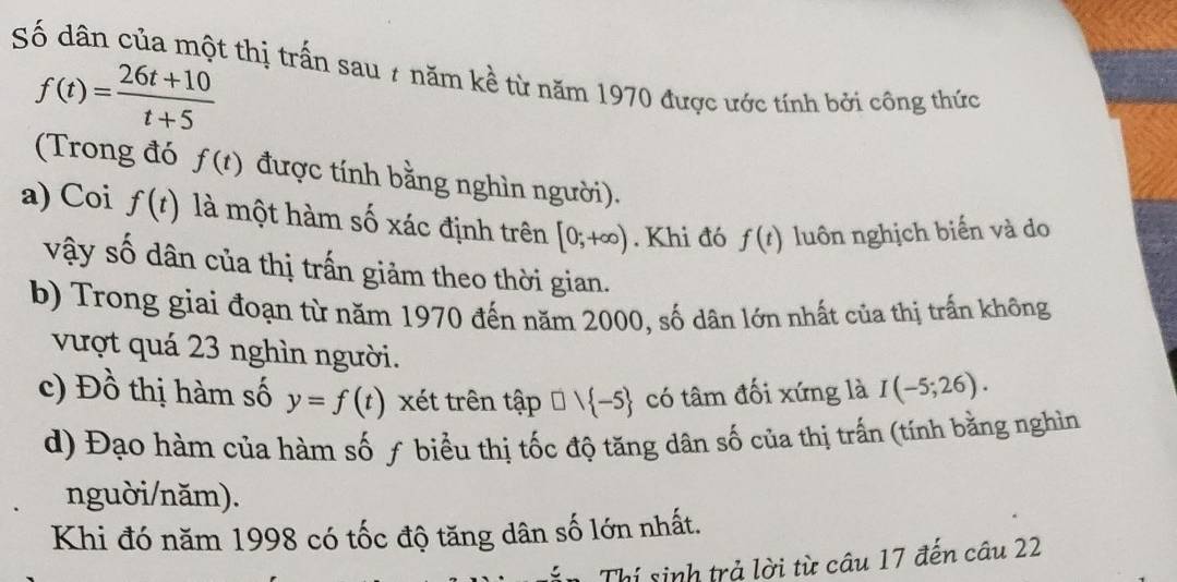 Số dân của một thị trấn sau 7 năm kề từ năm 1970 được ước tính bởi công thức
f(t)= (26t+10)/t+5 
(Trong đó f(t) được tính bằng nghìn người). 
a) Coi f(t) là một hàm số xác định trên [0;+∈fty ). Khi đó f(t) luôn nghịch biển và do 
vậy số dân của thị trấn giảm theo thời gian. 
b) Trong giai đoạn từ năm 1970 đến năm 2000, số dân lớn nhất của thị trấn không 
vượt quá 23 nghìn người. 
c) Đồ thị hàm số y=f(t) xét trên tập □ ) -5 có tâm đối xứng là I(-5;26). 
d) Đạo hàm của hàm số ƒ biểu thị tốc độ tăng dân số của thị trấn (tính bằng nghìn 
nguời/năm). 
Khi đó năm 1998 có tốc độ tăng dân số lớn nhất. 
Thí sinh trả lời từ câu 17 đến câu 22