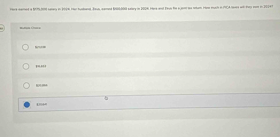 Hera earned a $175,000 salary in 2024. Her husband, Zeus, earned $100,000 salary in 2024. Hera and Zeus file a joint tax return. How much in FICA taxes will they owe in 2024?
Multiple Choice
$21,038
$16,653
$20,866
$20.641