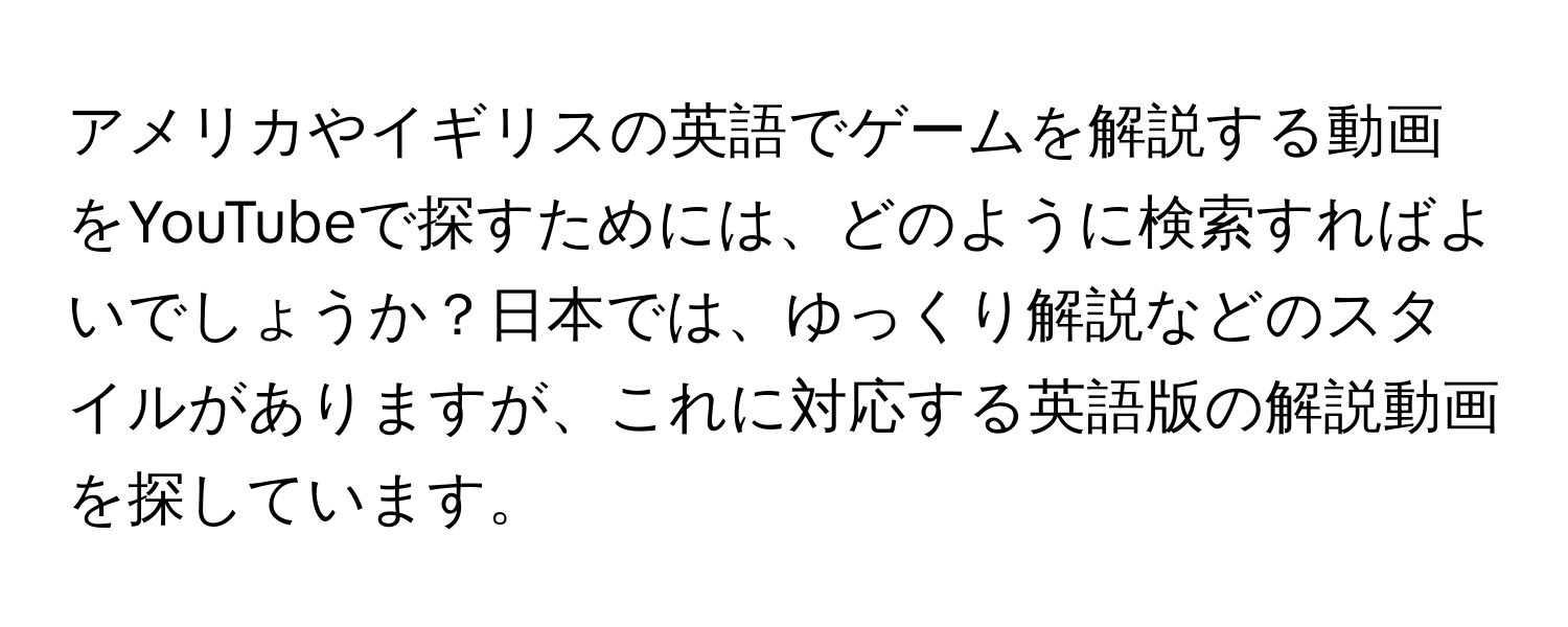 アメリカやイギリスの英語でゲームを解説する動画をYouTubeで探すためには、どのように検索すればよいでしょうか？日本では、ゆっくり解説などのスタイルがありますが、これに対応する英語版の解説動画を探しています。