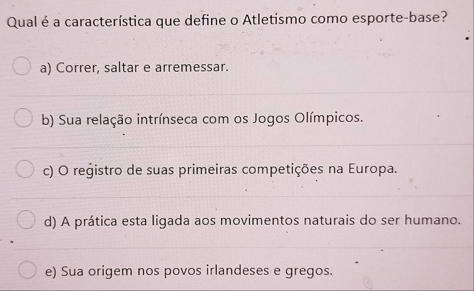 Qual é a característica que define o Atletismo como esporte-base?
a) Correr, saltar e arremessar.
b) Sua relação intrínseca com os Jogos Olímpicos.
c) O registro de suas primeiras competições na Europa.
d) A prática esta ligada aos movimentos naturais do ser humano.
e) Sua origem nos povos irlandeses e gregos.