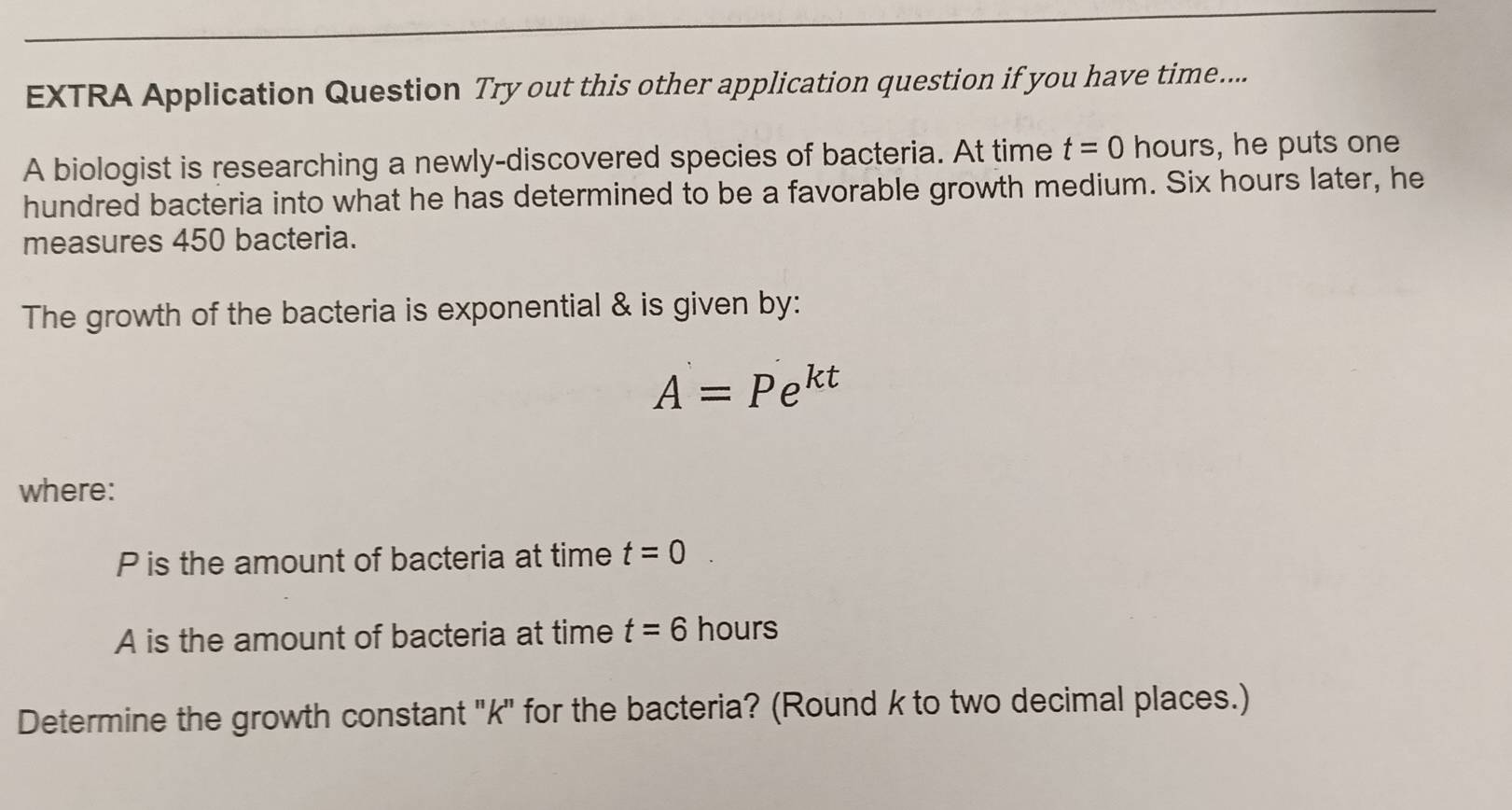 EXTRA Application Question Try out this other application question if you have time.... 
A biologist is researching a newly-discovered species of bacteria. At time t=0 hours, he puts one 
hundred bacteria into what he has determined to be a favorable growth medium. Six hours later, he 
measures 450 bacteria. 
The growth of the bacteria is exponential & is given by:
A=Pe^(kt)
where:
P is the amount of bacteria at time t=0
A is the amount of bacteria at time t=6 hours
Determine the growth constant ' k ' for the bacteria? (Round k to two decimal places.)