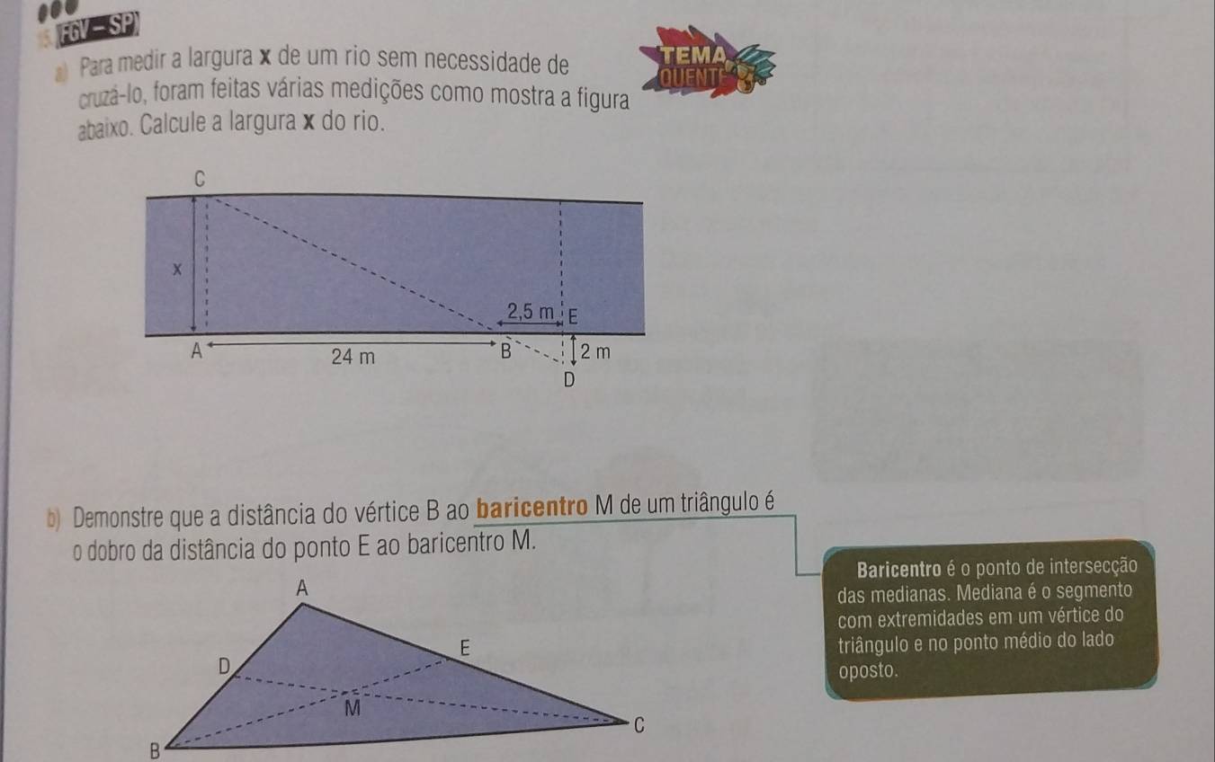 FGV SP 
Para medir a largura × de um rio sem necessidade de 
cruzá-lo, foram feitas várias medições como mostra a figura 
abaixo. Calcule a largurax do rio. 
b) Demonstre que a distância do vértice B ao baricentro M de um triângulo é 
o dobro da distância do ponto E ao baricentro M. 
Baricentro é o ponto de intersecção 
das medianas. Mediana é o segmento 
com extremidades em um vértice do 
triângulo e no ponto médio do lado 
oposto.