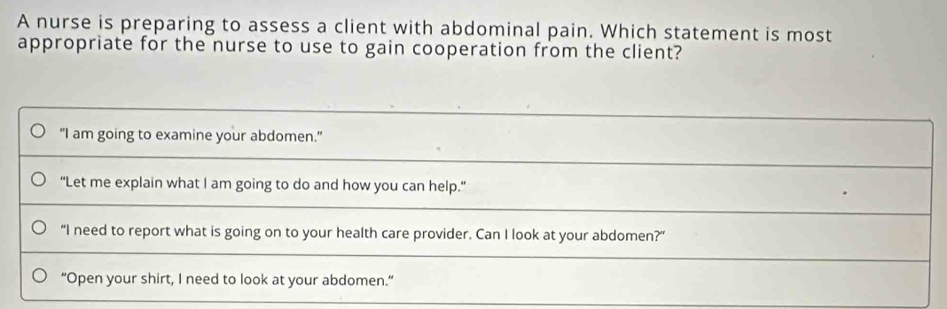 A nurse is preparing to assess a client with abdominal pain. Which statement is most
appropriate for the nurse to use to gain cooperation from the client?
“I am going to examine your abdomen.”
“Let me explain what I am going to do and how you can help.”
“I need to report what is going on to your health care provider. Can I look at your abdomen?”
“Open your shirt, I need to look at your abdomen.”