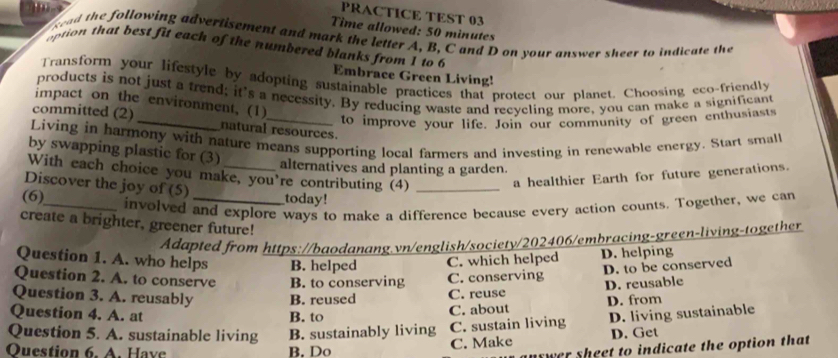 PRACTICE TEST 03
Time allowed: 50 minutes
sead the following advertisement and mark the letter A, B, C and D on your answer sheer to indicate the
option that best fit each of the numbered blanks from 1 to 6 Embrace Green Living!
Transform your lifestyle by adopting sustainable practices that protect our planet. Choosing eco-friendly
products is not just a trend; it's a necessity. By reducing waste and recycling more, you can make a significant
impact on the environment, (1)
to improve your life. Join our community of green enthusiasts
committed (2)_ natural resources.
Living in harmony with nature means supporting local farmers and investing in renewable energy. Start small
by swapping plastic for (3)
alternatives and planting a garden.
With each choice you make, you're contributing (4)_
Discover the joy of (5)
a healthier Earth for future generations.
(6) __today!
_involved and explore ways to make a difference because every action counts. Together, we can
create a brighter, greener future!
Adapted from https://baodanang.vn/english/society/202406/embracing-green-living-together
Question 1. A. who helps B. helped C. which helped D. helping
Question 2. A. to conserve B. to conserving C. conserving
D. to be conserved
Question 3. A. reusably B. reused C. reuse
Question 4. A. at B. to C. about D. reusable
D. from
Question 5. A. sustainable living B. sustainably living C. sustain living D. living sustainable
Ouestion 6. A. Have B. Do
C. Make D. Get
wer sheet to indicate the option that