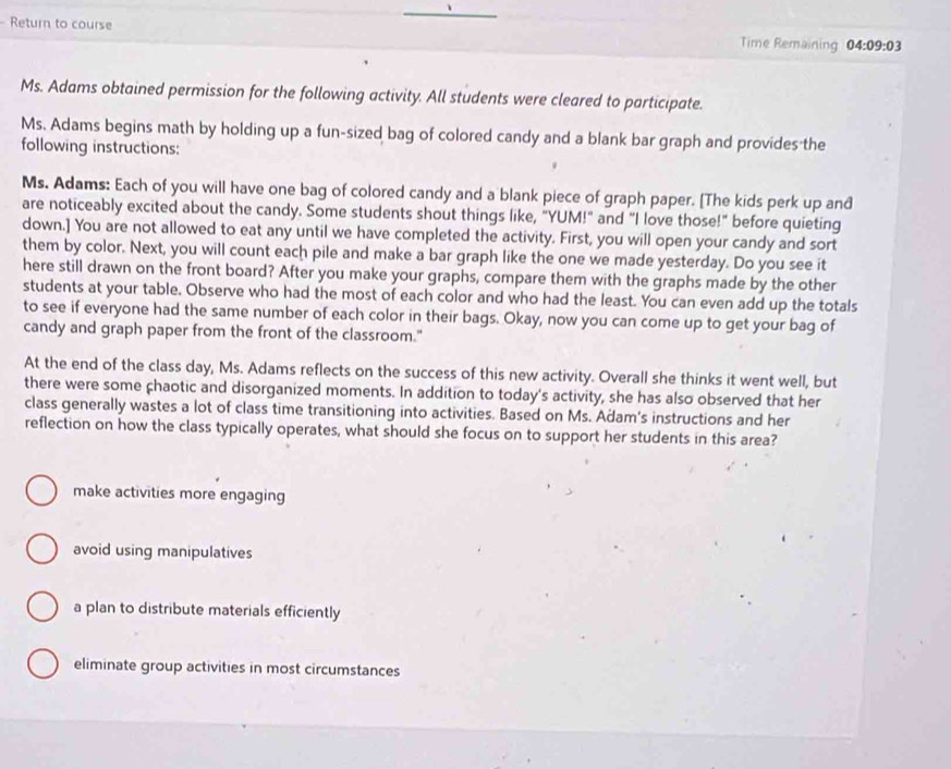 Return to course Time Remaining 04:09:03 
Ms. Adams obtained permission for the following activity. All students were cleared to participate.
Ms. Adams begins math by holding up a fun-sized bag of colored candy and a blank bar graph and provides the
following instructions:
Ms. Adams: Each of you will have one bag of colored candy and a blank piece of graph paper. [The kids perk up and
are noticeably excited about the candy. Some students shout things like, "YUM!" and "I love those!" before quieting
down.] You are not allowed to eat any until we have completed the activity. First, you will open your candy and sort
them by color. Next, you will count each pile and make a bar graph like the one we made yesterday. Do you see it
here still drawn on the front board? After you make your graphs, compare them with the graphs made by the other
students at your table. Observe who had the most of each color and who had the least. You can even add up the totals
to see if everyone had the same number of each color in their bags. Okay, now you can come up to get your bag of
candy and graph paper from the front of the classroom."
At the end of the class day, Ms. Adams reflects on the success of this new activity. Overall she thinks it went well, but
there were some chaotic and disorganized moments. In addition to today's activity, she has also observed that her
class generally wastes a lot of class time transitioning into activities. Based on Ms. Adam's instructions and her
reflection on how the class typically operates, what should she focus on to support her students in this area?
make activities more engaging
avoid using manipulatives
a plan to distribute materials efficiently
eliminate group activities in most circumstances