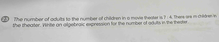 The number of adults to the number of children in a movie theater is 7:4. There are m children in 
the theater. Write an algebraic expression for the number of adults in the theater.