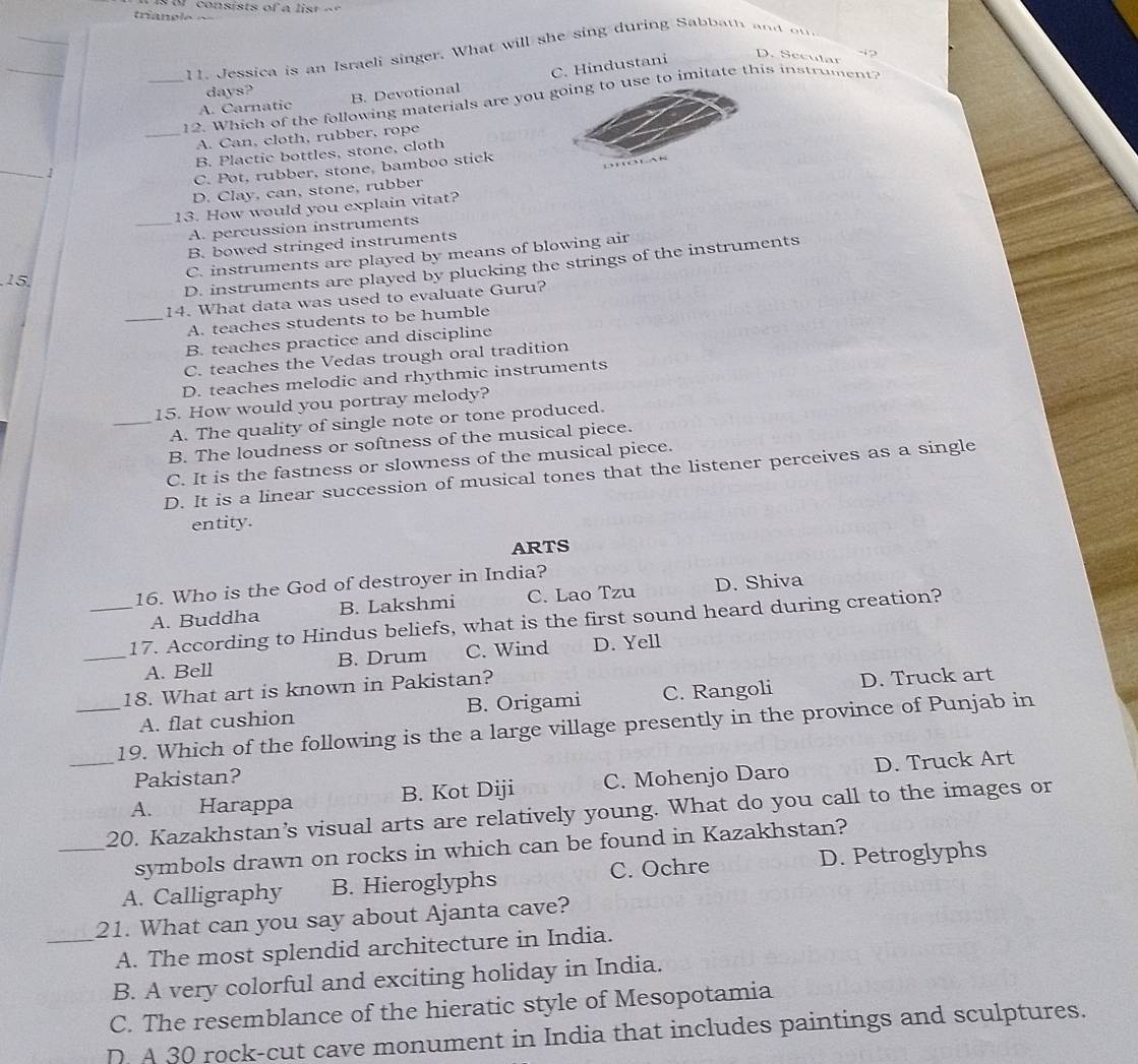 triancle «
_
_
_
11. Jessica is an Israeli singer. What will she sing during Sabbath and ou
A. Carnatic B. Devotional C. Hindustani
-12
D. Secular
days?
_12. Which of the following materials are you o use to imitate this instrument?
_A. Can, cloth, rubber, rope
1 B. Plactic bottles, stone, cloth
C. Pot, rubber, stone, bamboo stick
D. Clay, can, stone, rubber
13. How would you explain vitat?
_A. percussion instruments
B. bowed stringed instruments
C. instruments are played by means of blowing air
15
D. instruments are played by plucking the strings of the instruments
14. What data was used to evaluate Guru?
_A. teaches students to be humble
B. teaches practice and discipline
C. teaches the Vedas trough oral tradition
D. teaches melodic and rhythmic instruments
15. How would you portray melody?
_A. The quality of single note or tone produced.
B. The loudness or softness of the musical piece.
C. It is the fastness or slowness of the musical piece.
D. It is a linear succession of musical tones that the listener perceives as a single
entity.
ARTS
16. Who is the God of destroyer in India?
A. Buddha B. Lakshmi C. Lao Tzu D. Shiva
_17. According to Hindus beliefs, what is the first sound heard during creation?
_A. Bell B. Drum C. Wind D. Yell
18. What art is known in Pakistan?
A. flat cushion B. Origami C. Rangoli D. Truck art
_19. Which of the following is the a large village presently in the province of Punjab in
Pakistan?
_A. Harappa B. Kot Diji C. Mohenjo Daro D. Truck Art
_20. Kazakhstan's visual arts are relatively young. What do you call to the images or
symbols drawn on rocks in which can be found in Kazakhstan?
A. Calligraphy B. Hieroglyphs C. Ochre D. Petroglyphs
21. What can you say about Ajanta cave?
_A. The most splendid architecture in India.
B. A very colorful and exciting holiday in India.
C. The resemblance of the hieratic style of Mesopotamia
D. A 30 rock-cut cave monument in India that includes paintings and sculptures.