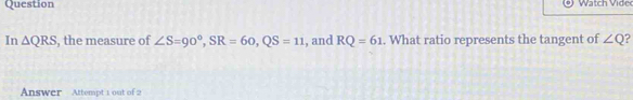 Question Watch Vid e 
In △ QRS , the measure of ∠ S=90°, SR=60, QS=11 , and RQ=61. What ratio represents the tangent of ∠ Q
Answer Attempt 1 out of 2