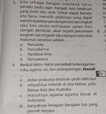 Kita sebagai bangsa Indonesia harus da
bersatu padu agar manjadi satu kesatuan be
yang bulat dan utuh. Untuk dapat bersatu a.
kita harus memiliki pedoman yang dapat b
menyeragamkan pandangan kita dan tingkah C.
laku kita dalam kehidupan sehari-hari. d
Dengan demikian, akan terjadi persamaan 8.
langkah dan tingkah laku bangsa Indonesia. r
Pedoman tersebut adalah .... r
a. Pancasila
b. Pancadarma
c. Pandawa lima
d. Pancawarsa
4. Berikut faktor-faktor penyebab keberagaman
suku, agama, ras, dan antargolongan, kecuali
9.
..
a. pulau-pulaunya terpisah-pisah oleh laut
b. wilayahnya terletak di dua benua, yaitu
Benua Asia dan Australia
c. masuknya agama-agama besar di
Indonesia
d. banyaknya kerajaan-kerajaan tua yang
pernah berjaya