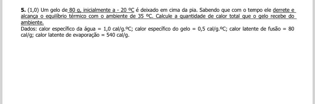 (1,0) Um gelo de 80 g, inicialmente a-20°C é deixado em cima da pia. Sabendo que com o tempo ele derrete e 
alcança o equilíbrio térmico com o ambiente de 35°C. Calcule a quantidade de calor total que o gelo recebe do 
ambiente. 
Dados: calor específico da água =1,0cal/g.^circ C; calor específico do gelo =0,5cal/g.^circ C; calor latente de fusão =80
cal/g; calor latente de evaporação =540cal/g.