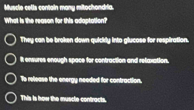 Muscle cells contain many mitochondria.
What is the reason for this adaptation?
They can be broken down quickly into glucose for respiration.
It ensures enough space for contraction and relaxation.
To release the energy needed for contraction.
This is how the muscle contracts.