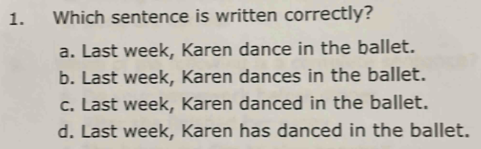 Which sentence is written correctly?
a. Last week, Karen dance in the ballet.
b. Last week, Karen dances in the ballet.
c. Last week, Karen danced in the ballet.
d. Last week, Karen has danced in the ballet.