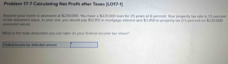 Problem 17-7 Calculating Net Profit after Taxes [LO17-1] 
Assume your home is assessed at $230,000. You have a $221,000 loan for 25 years at 6 percent. Your property tax rate is 1.5 percent 
of the assessed value. In year one, you would pay $12,155 in mortgage interest and $3,450 in property tax (1.5 percent on $230,000
assessed value) 
What is the total deduction you can take on your federal income tax return?