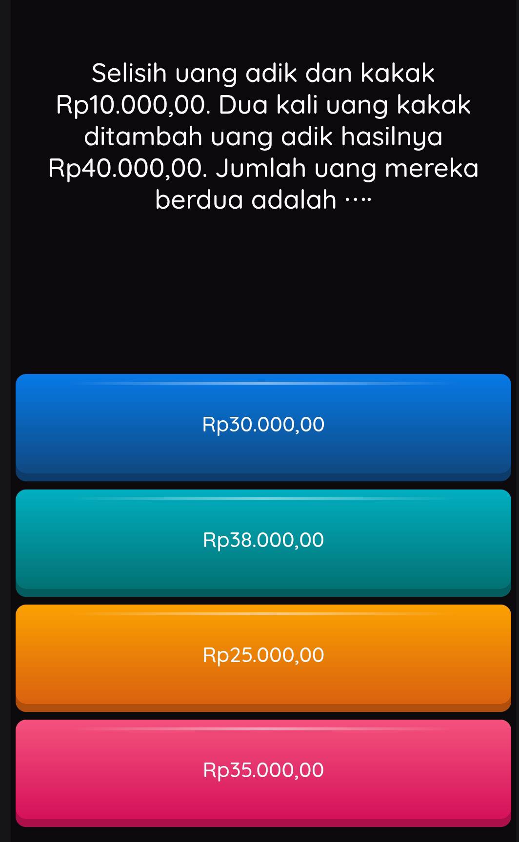 Selisih uang adik dan kakak
Rp10.000,00. Dua kali uang kakak
ditambah uang adik hasilnya
Rp40.000,00. Jumlah uang mereka
berdua adalah ··⋅
Rp30.000,00
Rp38.000,00
Rp25.000,00
Rp35.000,00