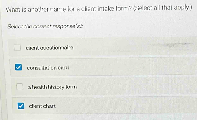 What is another name for a client intake form? (Select all that apply.)
Select the correct response(s):
client questionnaire
consultation card
a health history form
client chart