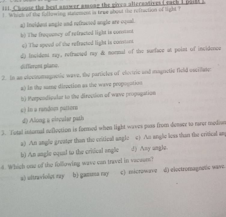 =1. Choose the best answer among the given alternatives ( each 1 poit ).
1. Which of the following statement is true about the refraction of light ?
a) incident angle and refracted angle are equal.
b) The frequency of refracted light is constant
c) The speed of the refracted light is constant
d) incident ray, refracted ray & normal of the surface at point of incidence
different plane.
2. In an electromagnetic wave, the particles of electric and magnetic field oscillate:
a) In the same direction as the wave propagation
b) Perpendicular to the direction of wave propagation
c) In a random pattern
d) Along a circular path
3. Total internal reflection is formed when light waves pass from denser to rarer medium
a) An angle greater than the critical angle c) An angle less than the critical an
b) An angle cqual to the critical angle d) Any angle.
4. Which one of the following wave can travel in vacuum?
a) ultraviolet ray b) gamma ray c) microwave d) electromagnetic wave.